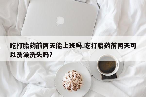 卖打胎药的医生微信号吃打胎药前两天能上班吗.吃打胎药前两天可以洗澡洗头吗？