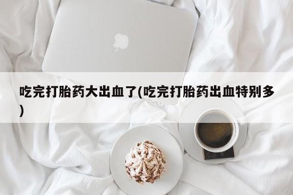 卖打胎药的医生微信号吃完打胎药大出血了(吃完打胎药出血特别多)