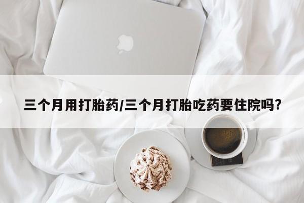 卖打胎药的医生微信号三个月用打胎药/三个月打胎吃药要住院吗?