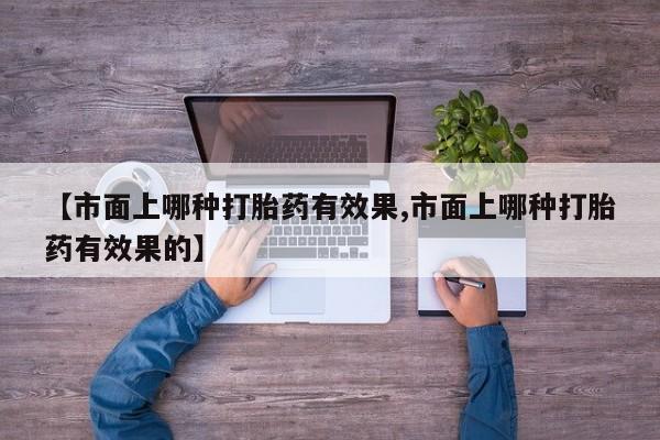 卖打胎药的医生微信号【市面上哪种打胎药有效果,市面上哪种打胎药有效果的】