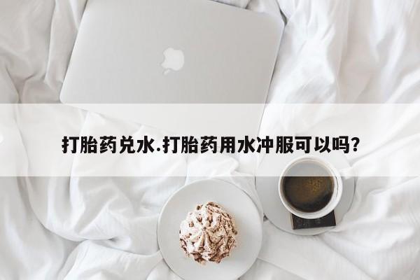 卖打胎药的医生微信号打胎药兑水.打胎药用水冲服可以吗？