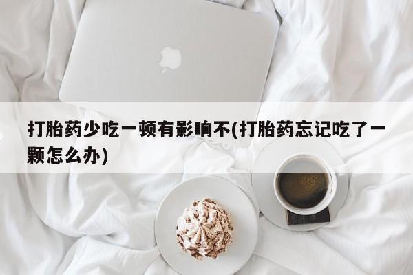 卖打胎药的医生微信号打胎药少吃一顿有影响不(打胎药忘记吃了一颗怎么办)