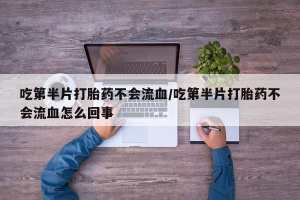 卖打胎药的医生微信号吃第半片打胎药不会流血/吃第半片打胎药不会流血怎么回事