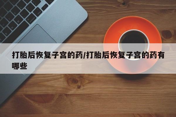 卖打胎药的医生微信号打胎后恢复子宫的药/打胎后恢复子宫的药有哪些