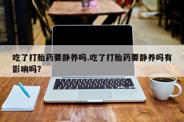 卖打胎药的医生微信号吃了打胎药要静养吗.吃了打胎药要静养吗有影响吗？