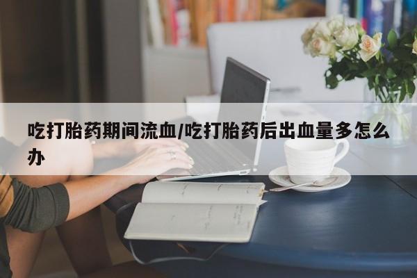卖打胎药的医生微信号吃打胎药期间流血/吃打胎药后出血量多怎么办