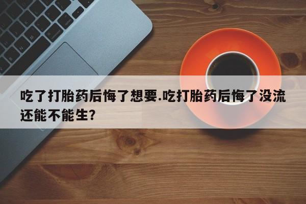 卖打胎药的医生微信号吃了打胎药后悔了想要.吃打胎药后悔了没流还能不能生？