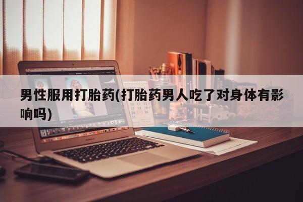 卖打胎药的医生微信号男性服用打胎药(打胎药男人吃了对身体有影响吗)