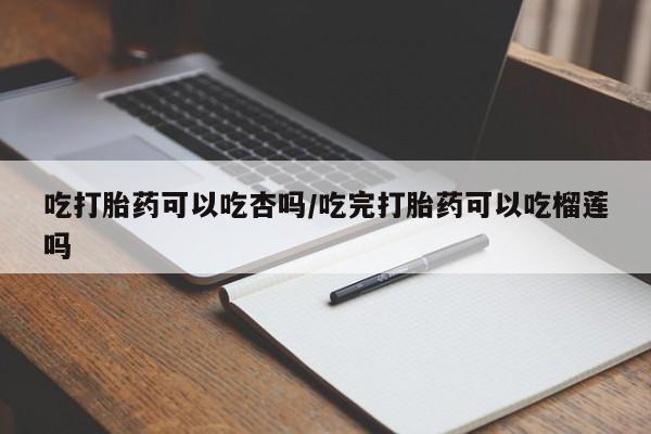 卖打胎药的医生微信号吃打胎药可以吃杏吗/吃完打胎药可以吃榴莲吗
