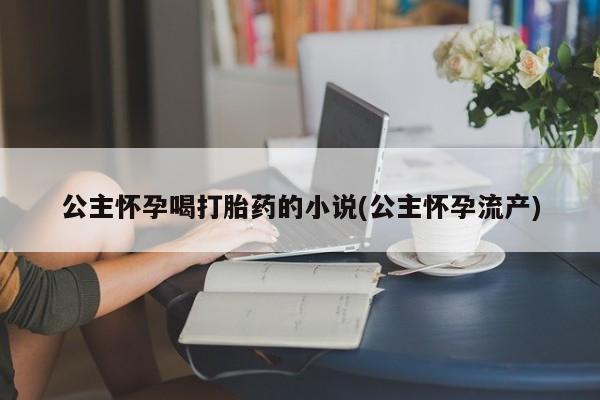 卖打胎药的医生微信号公主怀孕喝打胎药的小说(公主怀孕流产)