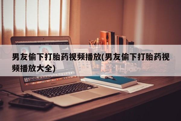 卖打胎药的医生微信号男友偷下打胎药视频播放(男友偷下打胎药视频播放大全)