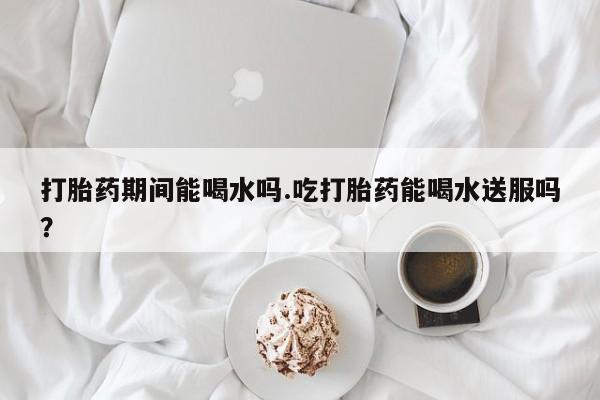 卖打胎药的医生微信号打胎药期间能喝水吗.吃打胎药能喝水送服吗？