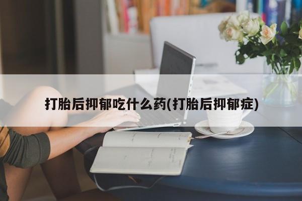 卖打胎药的医生微信号打胎后抑郁吃什么药(打胎后抑郁症)