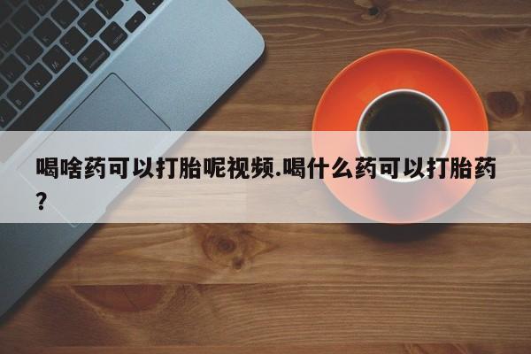 卖打胎药的医生微信号喝啥药可以打胎呢视频.喝什么药可以打胎药？