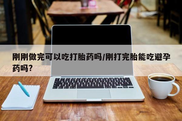 卖打胎药的医生微信号刚刚做完可以吃打胎药吗/刚打完胎能吃避孕药吗?