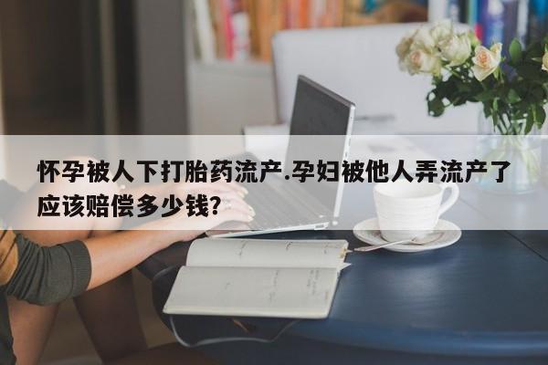 卖打胎药的医生微信号怀孕被人下打胎药流产.孕妇被他人弄流产了应该赔偿多少钱？