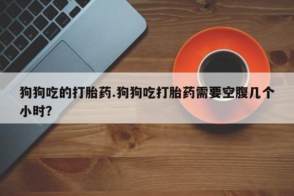 卖打胎药的医生微信号狗狗吃的打胎药.狗狗吃打胎药需要空腹几个小时？