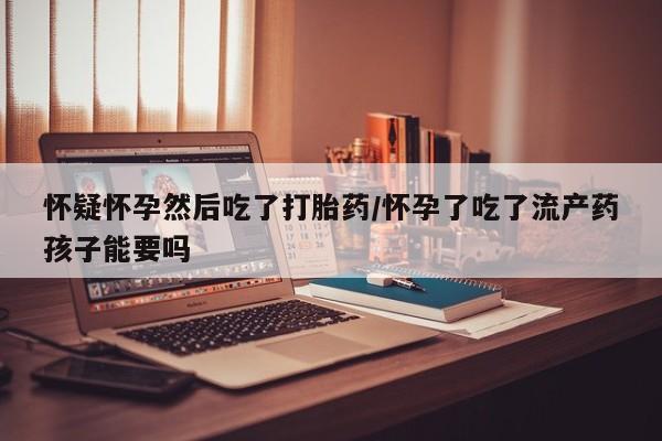卖打胎药的医生微信号怀疑怀孕然后吃了打胎药/怀孕了吃了流产药孩子能要吗