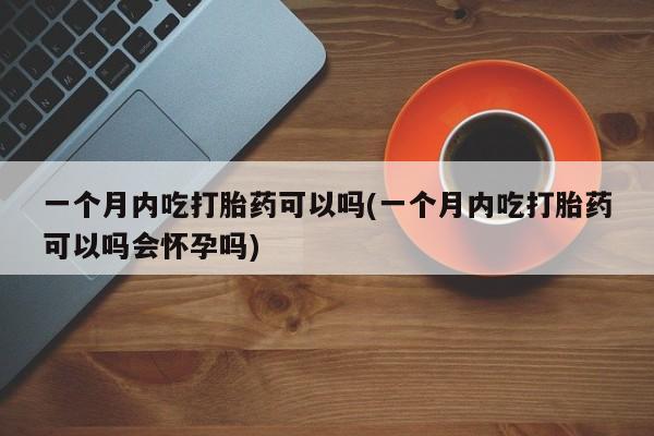 卖打胎药的医生微信号一个月内吃打胎药可以吗(一个月内吃打胎药可以吗会怀孕吗)