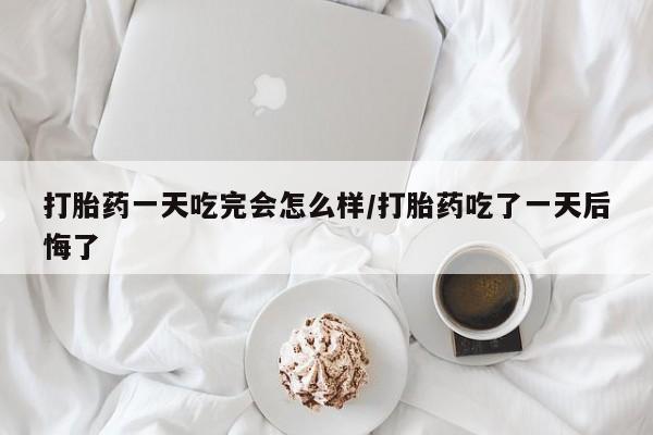 卖打胎药的医生微信号打胎药一天吃完会怎么样/打胎药吃了一天后悔了