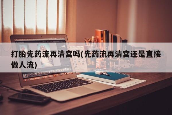 卖打胎药的医生微信号打胎先药流再清宫吗(先药流再清宫还是直接做人流)