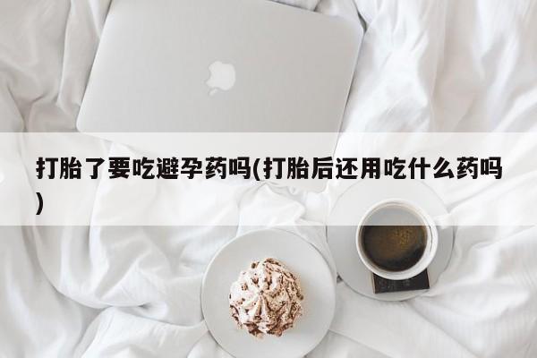 卖打胎药的医生微信号打胎了要吃避孕药吗(打胎后还用吃什么药吗)