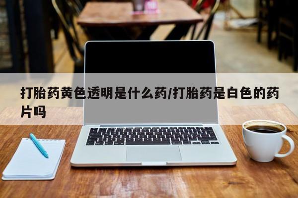 卖打胎药的医生微信号打胎药黄色透明是什么药/打胎药是白色的药片吗