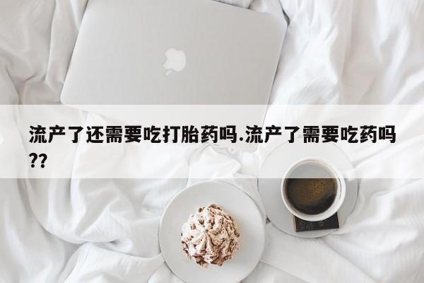 卖打胎药的医生微信号流产了还需要吃打胎药吗.流产了需要吃药吗?？