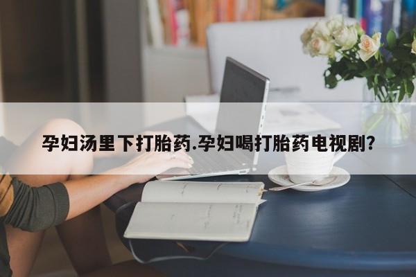 卖打胎药的医生微信号孕妇汤里下打胎药.孕妇喝打胎药电视剧？