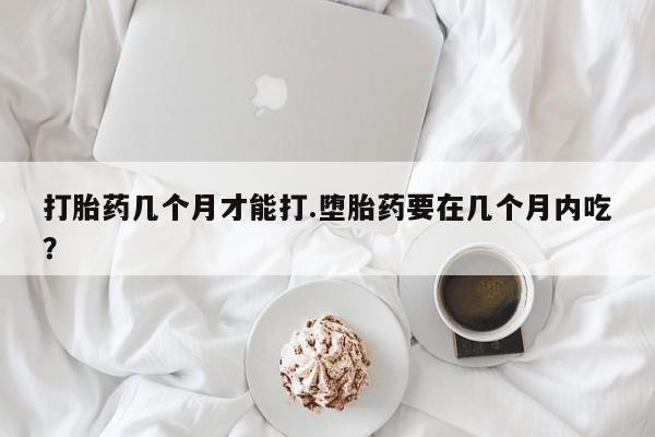卖打胎药的医生微信号打胎药几个月才能打.堕胎药要在几个月内吃？