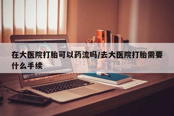 卖打胎药的医生微信号在大医院打胎可以药流吗/去大医院打胎需要什么手续