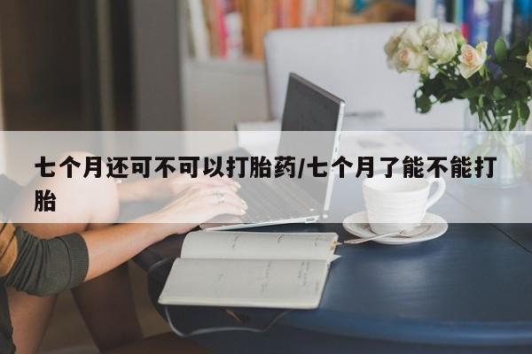 卖打胎药的医生微信号七个月还可不可以打胎药/七个月了能不能打胎