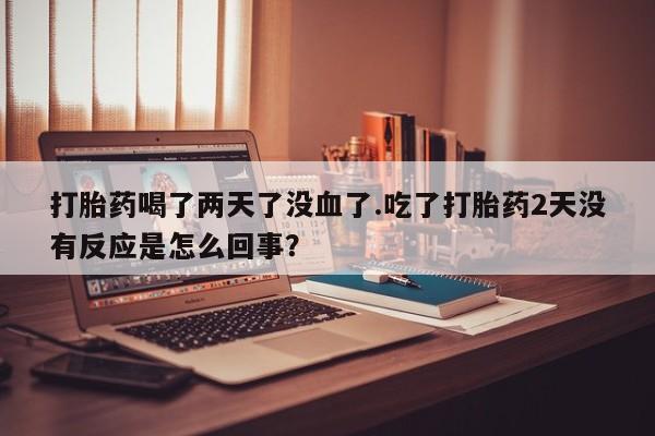 卖打胎药的医生微信号打胎药喝了两天了没血了.吃了打胎药2天没有反应是怎么回事？