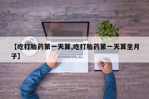 卖打胎药的医生微信号【吃打胎药第一天算,吃打胎药第一天算坐月子】