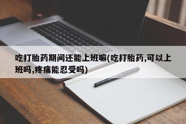 卖打胎药的医生微信号吃打胎药期间还能上班嘛(吃打胎药,可以上班吗,疼痛能忍受吗)