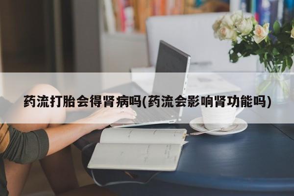 卖打胎药的医生微信号药流打胎会得肾病吗(药流会影响肾功能吗)