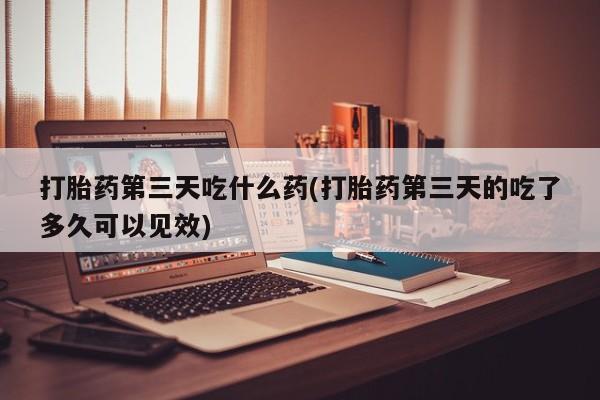 卖打胎药的医生微信号打胎药第三天吃什么药(打胎药第三天的吃了多久可以见效)