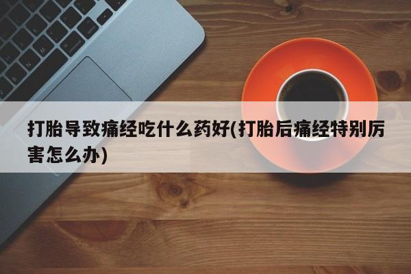 卖打胎药的医生微信号打胎导致痛经吃什么药好(打胎后痛经特别厉害怎么办)