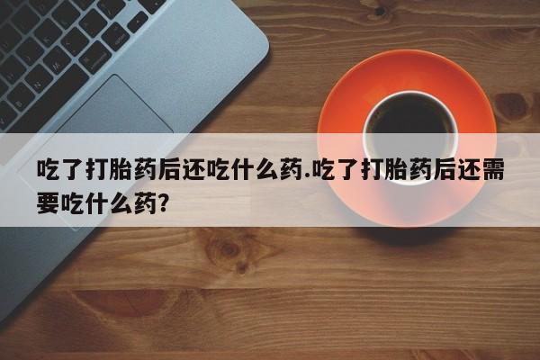 卖打胎药的医生微信号吃了打胎药后还吃什么药.吃了打胎药后还需要吃什么药？