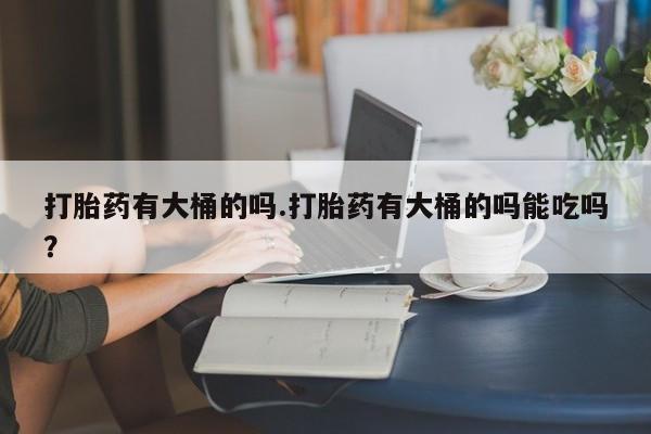 卖打胎药的医生微信号打胎药有大桶的吗.打胎药有大桶的吗能吃吗？