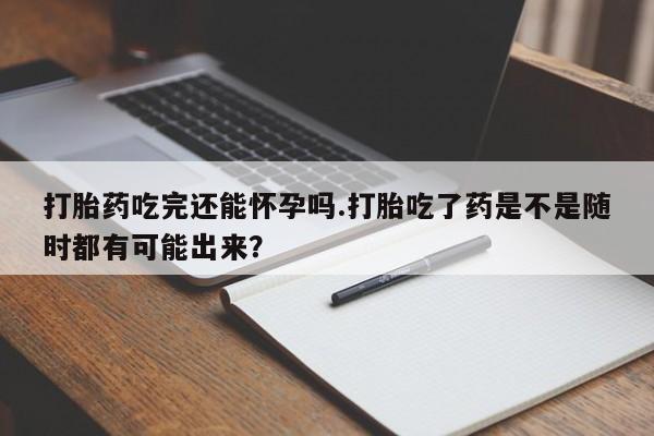 卖打胎药的医生微信号打胎药吃完还能怀孕吗.打胎吃了药是不是随时都有可能出来？