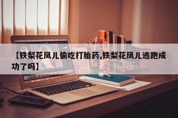 卖打胎药的医生微信号【铁梨花凤儿偷吃打胎药,铁梨花凤儿逃跑成功了吗】