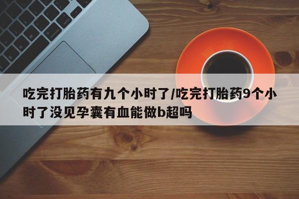 卖打胎药的医生微信号吃完打胎药有九个小时了/吃完打胎药9个小时了没见孕囊有血能做b超吗