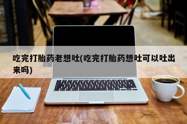卖打胎药的医生微信号吃完打胎药老想吐(吃完打胎药想吐可以吐出来吗)