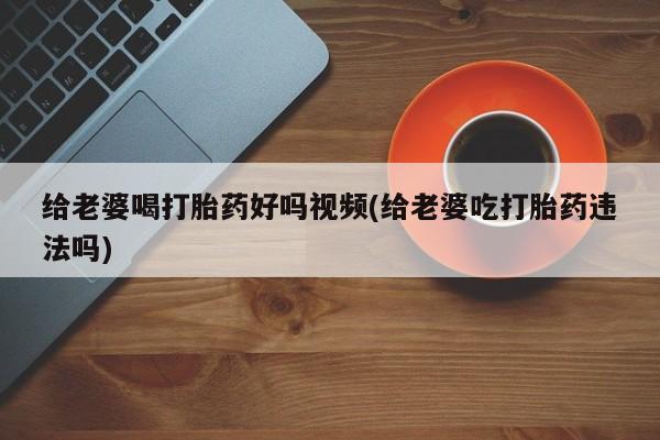 卖打胎药的医生微信号给老婆喝打胎药好吗视频(给老婆吃打胎药违法吗)