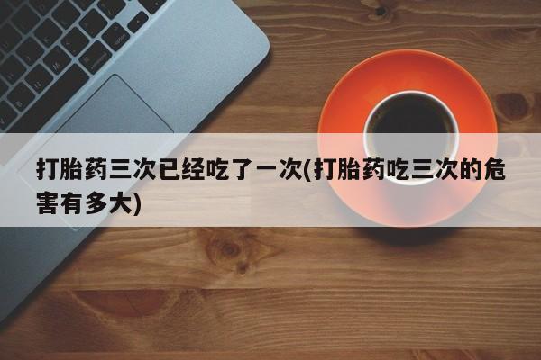 卖打胎药的医生微信号打胎药三次已经吃了一次(打胎药吃三次的危害有多大)