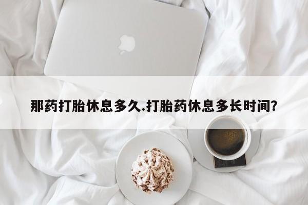 卖打胎药的医生微信号那药打胎休息多久.打胎药休息多长时间？