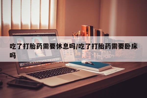 卖打胎药的医生微信号吃了打胎药需要休息吗/吃了打胎药需要卧床吗