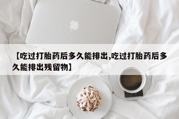 卖打胎药的医生微信号【吃过打胎药后多久能排出,吃过打胎药后多久能排出残留物】