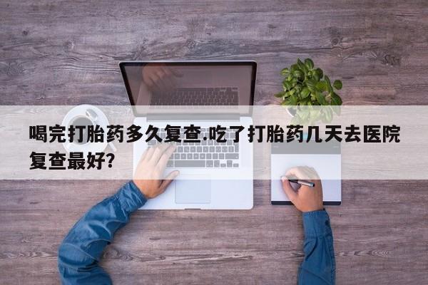 卖打胎药的医生微信号喝完打胎药多久复查.吃了打胎药几天去医院复查最好？